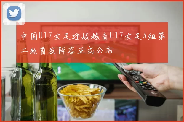 中国U17女足迎战越南U17女足A组第二轮首发阵容正式公布