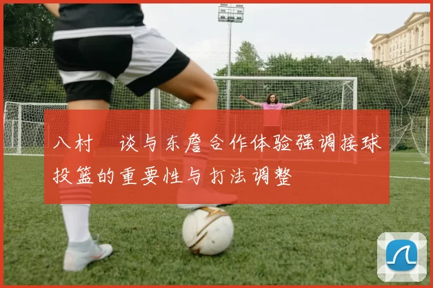 八村塁谈与东詹合作体验强调接球投篮的重要性与打法调整