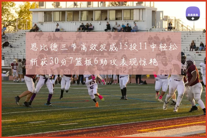 恩比德三节高效发威15投11中轻松斩获30分7篮板6助攻表现惊艳