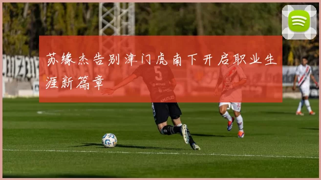 苏缘杰告别津门虎南下开启职业生涯新篇章