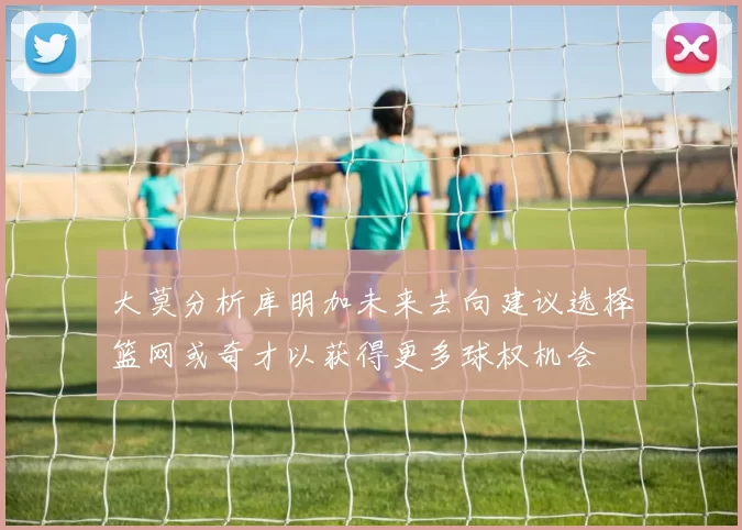 大莫分析库明加未来去向建议选择篮网或奇才以获得更多球权机会