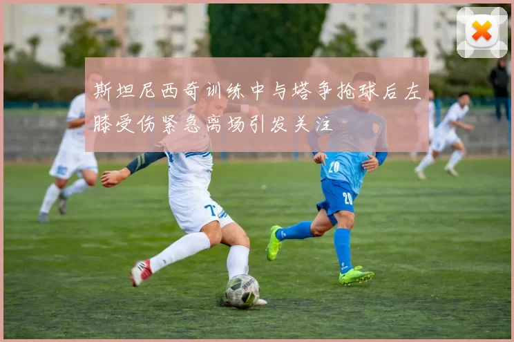 斯坦尼西奇训练中与塔争抢球后左膝受伤紧急离场引发关注