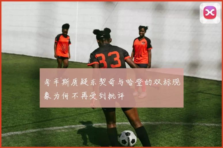 考辛斯质疑东契奇与哈登的双标现象为何不再受到批评