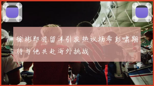 徐彬即将留洋引发热议杨希彭啸期待与他共赴海外挑战